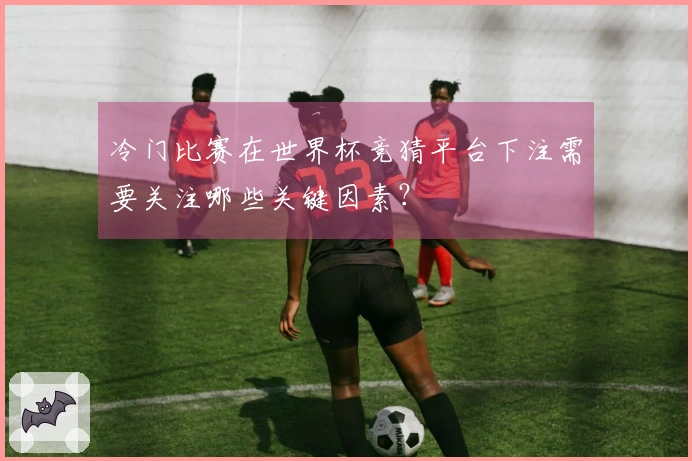 冷门比赛在世界杯竞猜平台下注需要关注哪些关键因素？